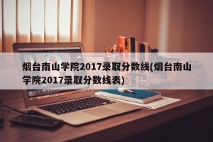 烟台南山学院2017录取分数线(烟台南山学院2017录取分数线表)