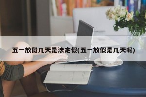 五一放假几天是法定假(五一放假是几天呢)
