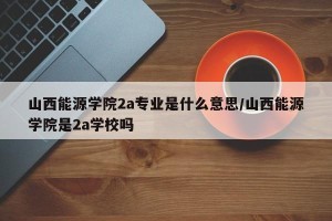 山西能源学院2a专业是什么意思/山西能源学院是2a学校吗