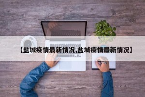 【盐城疫情最新情况,盐城疫情最新情况】