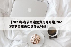 【2023年春节高速免费几号开始,2022春节高速免费到什么时候】
