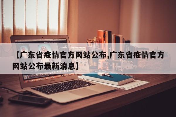 【广东省疫情官方网站公布,广东省疫情官方网站公布最新消息】