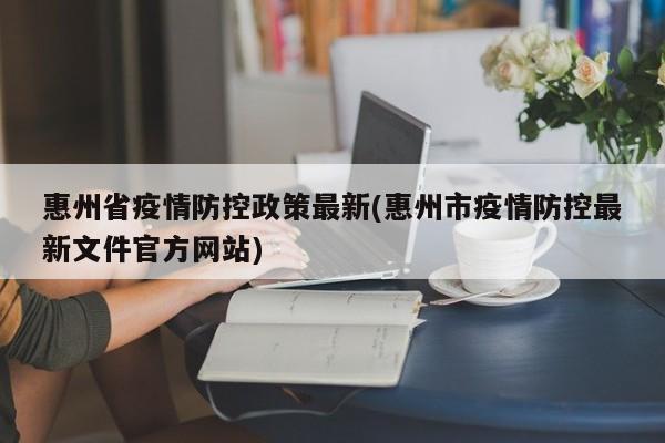 惠州省疫情防控政策最新(惠州市疫情防控最新文件官方网站)